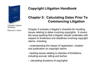Copyright Litigation Handbook  Raymond J. Dowd Copyright Litigation Handbook Chapter 5:  Calculating Dates Prior To  Commencing Litigation Chapter 5 includes a litigator’s checklist for handling issues relating to dates involving copyrights.  It covers the issue-spotting that a litigator should undertake with respect to timeliness and deadlines involving copyright claims, including: - understanding the impact of registration, creation  and publication on copyright claims - tackling issues relating to statutes of limitations,  including accrual, tolling and laches calculating durations of copyrights 