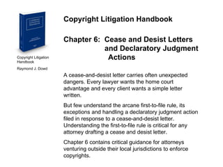 Copyright Litigation Handbook  Raymond J. Dowd Copyright Litigation Handbook Chapter 6:  Cease and Desist Letters    and Declaratory Judgment  Actions A cease-and-desist letter carries often unexpected dangers. Every lawyer wants the home court advantage and every client wants a simple letter written.  But few understand the arcane first-to-file rule, its exceptions and handling a declaratory judgment action filed in response to a cease-and-desist letter.  Understanding the first-to-file rule is critical for any attorney drafting a cease and desist letter. Chapter 6 contains critical guidance for attorneys venturing outside their local jurisdictions to enforce copyrights. 