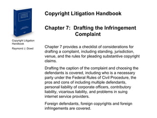 Copyright Litigation Handbook  Raymond J. Dowd Copyright Litigation Handbook Chapter 7:  Drafting the Infringement    Complaint Chapter 7 provides a checklist of considerations for drafting a complaint, including standing, jurisdiction, venue, and the rules for pleading substantive copyright claims. Drafting the caption of the complaint and choosing the defendants is covered, including who is a necessary party under the Federal Rules of Civil Procedure, the pros and cons of including multiple defendants, personal liability of corporate officers, contributory liability, vicarious liability, and problems in suing internet service providers. Foreign defendants, foreign copyrights and foreign infringements are covered. 