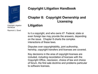 Copyright Litigation Handbook  Raymond J. Dowd Copyright Litigation Handbook Chapter 8:  Copyright Ownership and  Licensing Litigation Is it a copyright, and who owns it?  Federal, state or even foreign law may provide the answers, depending on the issue.  Chapter 8 charts the complex interactions of these laws. Disputes over copyrightability, joint authorship, heirship, copyright transfers and licenses are covered. Key decisions in the area of copyright licenses are included, including recordation of licenses with the Copyright Office, rescission, choice of law and choice of forum, the first sale doctrine and problems particular to software licenses. 