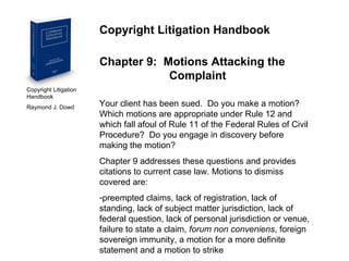 Copyright Litigation Handbook  Raymond J. Dowd Copyright Litigation Handbook Chapter 9:  Motions Attacking the  Complaint Your client has been sued.  Do you make a motion?  Which motions are appropriate under Rule 12 and which fall afoul of Rule 11 of the Federal Rules of Civil Procedure?  Do you engage in discovery before making the motion? Chapter 9 addresses these questions and provides citations to current case law. Motions to dismiss covered are: preempted claims, lack of registration, lack of standing, lack of subject matter jurisdiction, lack of federal question, lack of personal jurisdiction or venue, failure to state a claim,  forum   non conveniens , foreign sovereign immunity, a motion for a more definite statement and a motion to strike 