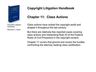 Copyright Litigation Handbook  Raymond J. Dowd Copyright Litigation Handbook Chapter 11:  Class Actions Class actions have rocked the copyright world and shaped it throughout the last century. But there are relatively few reported cases covering class actions and interpreting Rule 23 of the Federal Rules of Civil Procedure in the copyright context. Chapter 11 covers that ground and covers the hurdles confronting the attorney seeking class certification. 