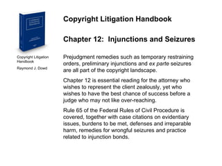 Copyright Litigation Handbook  Raymond J. Dowd Copyright Litigation Handbook Chapter 12:  Injunctions and Seizures Prejudgment remedies such as temporary restraining orders, preliminary injunctions and  ex parte  seizures are all part of the copyright landscape. Chapter 12 is essential reading for the attorney who wishes to represent the client zealously, yet who wishes to have the best chance of success before a judge who may not like over-reaching. Rule 65 of the Federal Rules of Civil Procedure is covered, together with case citations on evidentiary issues, burdens to be met, defenses and irreparable harm, remedies for wrongful seizures and practice related to injunction bonds. 