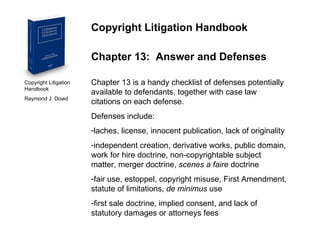 Copyright Litigation Handbook  Raymond J. Dowd Copyright Litigation Handbook Chapter 13:  Answer and Defenses Chapter 13 is a handy checklist of defenses potentially available to defendants, together with case law citations on each defense. Defenses include: laches, license, innocent publication, lack of originality independent creation, derivative works, public domain, work for hire doctrine, non-copyrightable subject matter, merger doctrine,  scenes a faire  doctrine fair use, estoppel, copyright misuse, First Amendment, statute of limitations,  de minimus  use first sale doctrine, implied consent, and lack of statutory damages or attorneys fees 