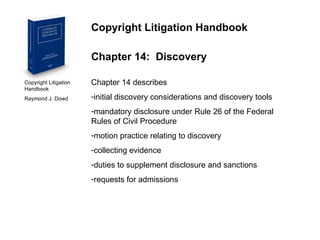 Copyright Litigation Handbook  Raymond J. Dowd Copyright Litigation Handbook Chapter 14:  Discovery Chapter 14 describes  initial discovery considerations and discovery tools mandatory disclosure under Rule 26 of the Federal Rules of Civil Procedure motion practice relating to discovery collecting evidence duties to supplement disclosure and sanctions requests for admissions 