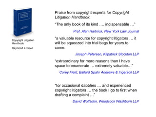 Copyright Litigation Handbook  Raymond J. Dowd Praise from copyright experts for  Copyright Litigation Handbook : “ The only book of its kind …. indispensable …” Prof. Alan Hartnick,   New York Law Journal “ a valuable resource for copyright litigators … it will be squeezed into trial bags for years to come. Joseph Petersen, Kilpatrick Stockton LLP “ extraordinary for more reasons than I have space to enumerate … extremely valuable…” Corey Field, Ballard Spahr Andrews & Ingersoll LLP “ for occasional dabblers … and experienced copyright litigators … the book I go to first when drafting a complaint …” David Wolfsohn, Woodcock Washburn LLP 