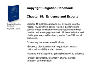 Copyright Litigation Handbook  Raymond J. Dowd Copyright Litigation Handbook Chapter 15:  Evidence and Experts Chapter 15 addresses how to get evidence into the record, reviews the Federal Rules of Evidence and collects cases in which evidentiary issues have been handled in the copyright context.  Motions  in limine  and challenges to expert testimony under Rule 702 are all discussed. Evidentiary issues reviewed include: Evidence of precontractual negotiations, judicial notice, admissibility and exclusion,  hearsay and exceptions, getting hearsay into evidence ancient documents, testimony, charts, learned treatises, authentication 