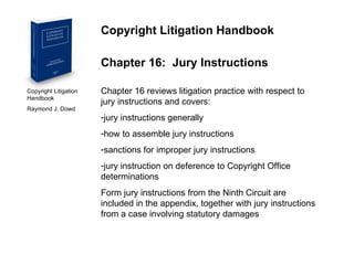 Copyright Litigation Handbook  Raymond J. Dowd Copyright Litigation Handbook Chapter 16:  Jury Instructions Chapter 16 reviews litigation practice with respect to jury instructions and covers: jury instructions generally how to assemble jury instructions sanctions for improper jury instructions jury instruction on deference to Copyright Office determinations Form jury instructions from the Ninth Circuit are included in the appendix, together with jury instructions from a case involving statutory damages 