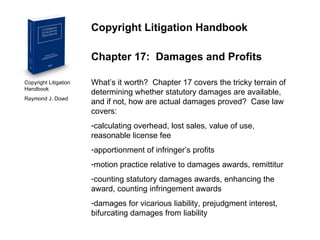 Copyright Litigation Handbook  Raymond J. Dowd Copyright Litigation Handbook Chapter 17:  Damages and Profits What’s it worth?  Chapter 17 covers the tricky terrain of determining whether statutory damages are available, and if not, how are actual damages proved?  Case law covers: calculating overhead, lost sales, value of use, reasonable license fee apportionment of infringer’s profits motion practice relative to damages awards, remittitur counting statutory damages awards, enhancing the award, counting infringement awards damages for vicarious liability, prejudgment interest, bifurcating damages from liability 
