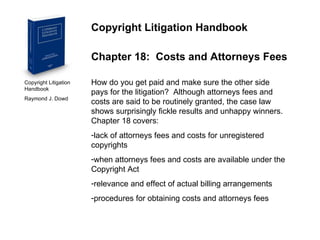Copyright Litigation Handbook  Raymond J. Dowd Copyright Litigation Handbook Chapter 18:  Costs and Attorneys Fees How do you get paid and make sure the other side pays for the litigation?  Although attorneys fees and costs are said to be routinely granted, the case law shows surprisingly fickle results and unhappy winners.  Chapter 18 covers: lack of attorneys fees and costs for unregistered copyrights when attorneys fees and costs are available under the Copyright Act relevance and effect of actual billing arrangements procedures for obtaining costs and attorneys fees 