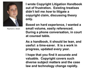 Copyright Litigation Handbook  Raymond J. Dowd I wrote Copyright Litigation Handbook out of frustration.  Existing treatises didn’t tell me  how  to litigate a copyright claim, discussing theory only. Based on hard experience, I wanted a small volume, easily referenced. During a phone conversation, in court at counsel table. As a handbook, it should be lean, and useful: a time-saver.  It is a work in progress, updated every year. I hope that you find it accurate and valuable.  Copyright covers such diverse subject matters and the case law and technology change rapidly. 