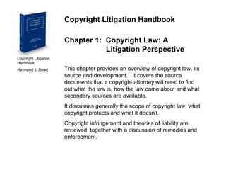 Copyright Litigation Handbook  Raymond J. Dowd Copyright Litigation Handbook Chapter 1:  Copyright Law: A    Litigation Perspective This chapter provides an overview of copyright law, its source and development.  It covers the source documents that a copyright attorney will need to find out what the law is, how the law came about and what secondary sources are available. It discusses generally the scope of copyright law, what copyright protects and what it doesn’t.  Copyright infringement and theories of liability are reviewed, together with a discussion of remedies and enforcement. 