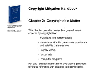Copyright Litigation Handbook  Raymond J. Dowd Copyright Litigation Handbook Chapter 2:  Copyrightable Matter This chapter provides covers five general areas covered by copyright law: - music and live performances - dramatic works, film, television broadcasts      and satellite transmissions -  literary works -  visual arts -  computer programs For each subject matter a brief overview is provided for quick reference with citations to leading cases. 