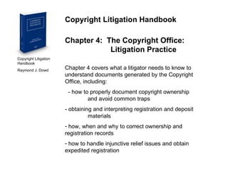 Copyright Litigation Handbook  Raymond J. Dowd Copyright Litigation Handbook Chapter 4:  The Copyright Office:  Litigation Practice Chapter 4 covers what a litigator needs to know to understand documents generated by the Copyright Office, including: - how to properly document copyright ownership    and avoid common traps - obtaining and interpreting registration and deposit    materials how, when and why to correct ownership and  registration records how to handle injunctive relief issues and obtain  expedited registration 