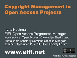 Copyright Management in
Open Access Projects
Iryna Kuchma
EIFL Open Access Programme Manager
Presentation at “Open Access, Knowledge Sharing and
Sustainable Scholarly Communication in Mongolia”
seminar, December 11, 2014, Open Society Forum
www.eifl.net Attribution 4.0 International
 