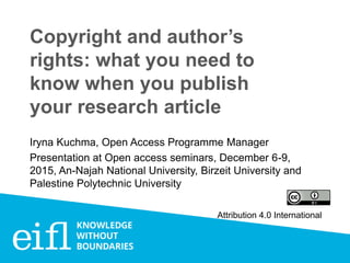 Copyright and author’s
rights: what you need to
know when you publish
your research article
Iryna Kuchma, Open Access Programme Manager
Presentation at Open access seminars, December 6-9,
2015, An-Najah National University, Birzeit University and
Palestine Polytechnic University
Attribution 4.0 International
 