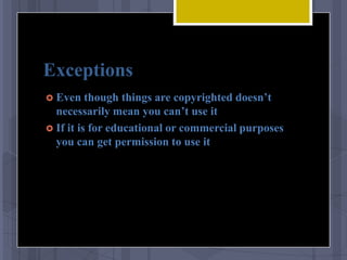 Exceptions
 Even    though things are copyrighted doesn’t
  necessarily mean you can’t use it
 If it is for educational or commercial purposes
  you can get permission to use it
 