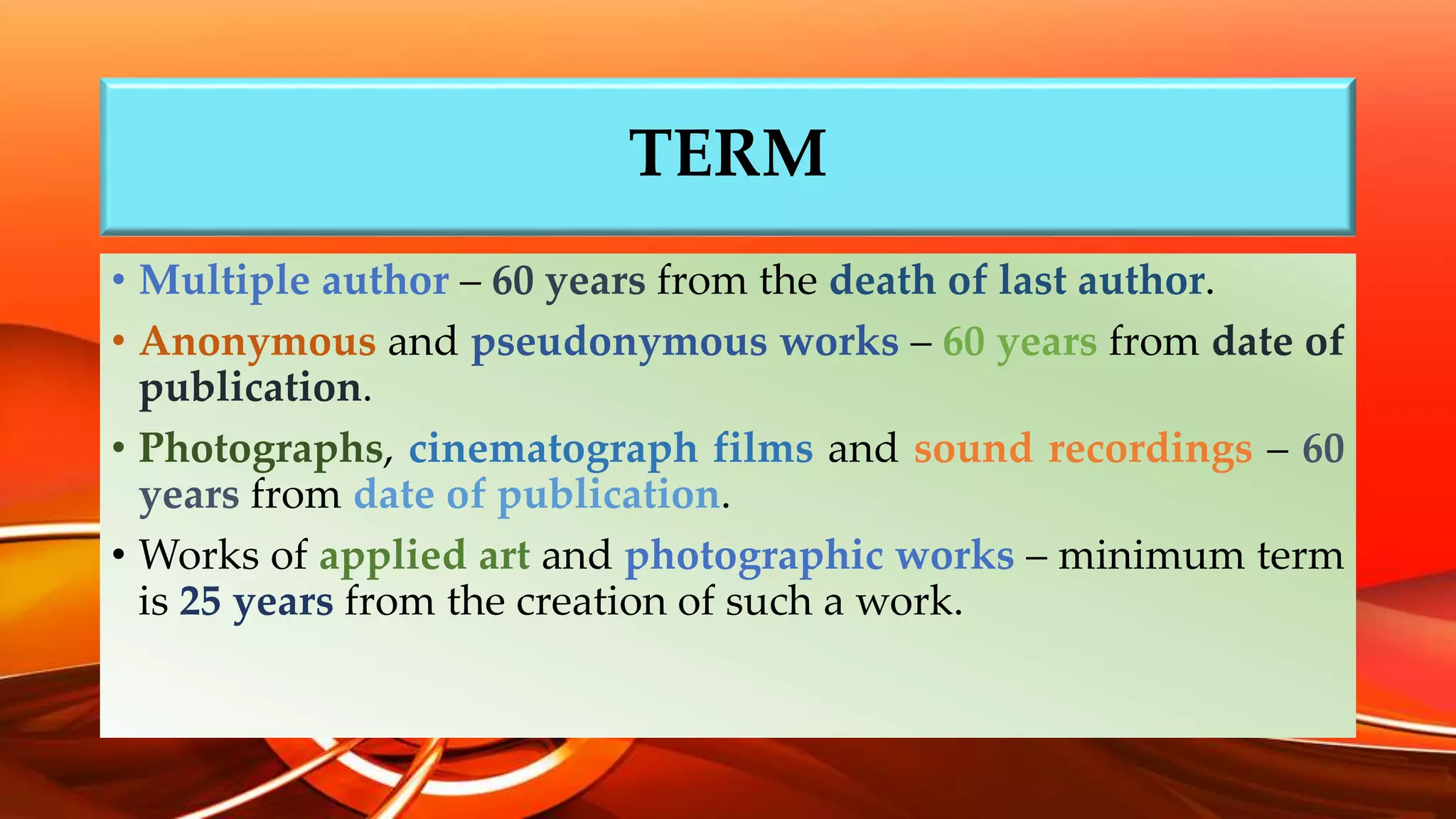 TERM
• Multiple author – 60 years from the death of last author.
• Anonymous and pseudonymous works – 60 years from date of
publication.
• Photographs, cinematograph films and sound recordings – 60
years from date of publication.
• Works of applied art and photographic works – minimum term
is 25 years from the creation of such a work.
 
