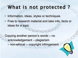 What is not protected ? Information, ideas, styles or techniques Free to research material and take info, facts or ideas for a topic Copying another person’s words – no acknowledgement – plagiarism  – non-ethical -- copyright infringement 