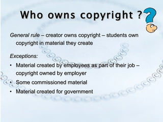 Who owns copyright ? General rule  – creator owns copyright – students own copyright in material they create Exceptions: Material created by employees as part of their job – copyright owned by employer Some commissioned material Material created for government  