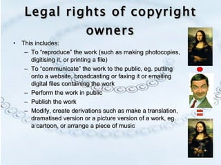 Legal rights of copyright owners This includes: To “reproduce” the work (such as making photocopies, digitising it, or printing a file) To “communicate” the work to the public, eg. putting onto a website, broadcasting or faxing it or emailing digital files containing the work Perform the work in public Publish the work Modify, create derivations such as make a translation, dramatised version or a picture version of a work, eg. a cartoon, or arrange a piece of music 