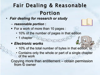 Fair Dealing & Reasonable Portion Fair dealing for research or study  reasonable portion  : For a work of more than 10 pages : 10% of the number of pages in that edition 1 chapter  Electronic works 10% of the total number of bytes in that edition, or Contains only the whole or part of a single chapter of the work  Copying more than entitlement – obtain permission from © owner 