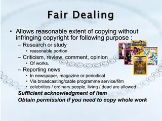 Fair Dealing Allows reasonable extent of copying without infringing copyright for following purpose : Research or study  reasonable portion Criticism, review, comment, opinion Of works.  Reporting news In newspaper, magazine or periodical Via broadcasting/cable programme service/film celebrities / ordinary people, living / dead are allowed Sufficient acknowledgment of item Obtain permission if you need to copy whole work 