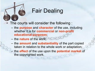 Fair Dealing The courts will consider the following : the  purpose  and  character  of the use, including whether it is for  commercial  or  non-profit educational purposes ; the  nature  of the work; the  amount  and  substantiality  of the part copied taken in relation to the whole work or adaptation;  the  effect   of the use upon the  potential market  of the copyrighted work.  