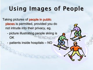 Using Images of People Taking pictures of  people in public places  is permitted, provided you do not intrude into their privacy, eg. - picture illustrating people skiing is OK patients inside hospitals – NO 