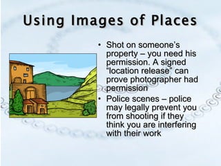 Using Images of Places Shot on someone’s property – you need his permission. A signed “location release” can prove photographer had permission Police scenes – police may legally prevent you from shooting if they think you are interfering with their work 