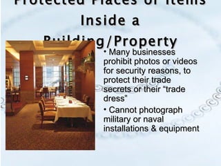 Protected Places or Items Inside a Building/Property Many businesses prohibit photos or videos for security reasons, to protect their trade secrets or their “trade dress” Cannot photograph military or naval installations & equipment 