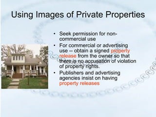 Using Images of Private Properties Seek permission for non-commercial use For commercial or advertising use -- obtain a signed  property release  from the owner so that there is no accusation of violation of property rights.  Publishers and advertising agencies insist on having  property releases 