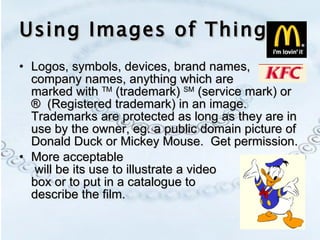 Using Images of Things Logos, symbols, devices, brand names, company names, anything which are  marked with  TM  (trademark)  SM  (service mark) or ®  (Registered trademark) in an image.  Trademarks are protected as long as they are in use by the owner, eg. a public domain picture of Donald Duck or Mickey Mouse.  Get permission. More acceptable  will be its use to illustrate a video  box or to put in a catalogue to  describe the film. 
