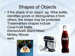 Shapes of Objects If the shape of an object, eg. Wine bottle, identifies goods or distinguishes it from others, the shape may be protected.  Trademarked shapes include  Coca-Cola bottle,  KitchenAid® Stand Mixer,  Mickey Mouse  ears. 