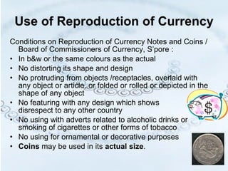 Use of Reproduction of Currency Conditions on Reproduction of Currency Notes and Coins / Board of Commissioners of Currency, S’pore :  In b&w or the same colours as the actual No distorting its shape and design No protruding from objects /receptacles, overlaid with any object or article, or folded or rolled or depicted in the shape of any object No featuring with any design which shows  disrespect to any other country No using with adverts related to alcoholic drinks or smoking of cigarettes or other forms of tobacco No using for ornamental or decorative purposes Coins  may be used in its  actual   size . 