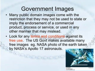 Government Images Many public domain images come with the restriction that they may not be used to state or imply the endorsement of a commercial product, process or service, or used in any other manner that may mislead. Look for any  terms and conditions  against its  free use .  The US Govt makes available many free images  eg. NASA photo of the earth taken by NASA’s Apollo 17 astronauts. 