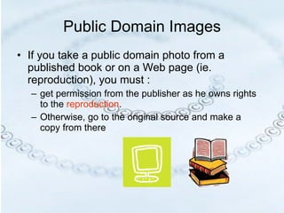 Public Domain Images If you take a public domain photo from a published book or on a Web page (ie. reproduction), you must : get permission from the publisher as he owns rights to the  reproduction . Otherwise, go to the original source and make a copy from there 