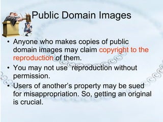 Public Domain Images Anyone who makes copies of public domain images may claim  copyright to the reproduction  of them.  You may not use  reproduction without permission.  Users of another’s property may be sued for misappropriation. So, getting an original is crucial.  