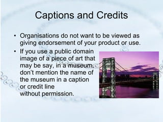 Captions and Credits Organisations do not want to be viewed as giving endorsement of your product or use.  If you use a public domain  image of a piece of art that  may be say, in a museum,  don’t mention the name of  the museum in a caption  or credit line  without permission.  