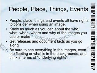 People, Place, Things, Events People, place, things and events all have rights to consider when using an image. Know as much as you can about the who, what, when, where and why of the images you use or make Get releases and document facts as you go along Be sure to see everything in the images, even the fleeting or what is in the backgrounds, and think in terms of “underlying rights”. 