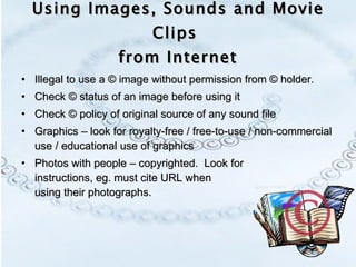 Using Images, Sounds and Movie Clips  from Internet Illegal to use a © image without permission from © holder. Check © status of an image before using it Check © policy of original source of any sound file Graphics – look for royalty-free / free-to-use / non-commercial use / educational use of graphics Photos with people – copyrighted.  Look for  instructions, eg. must cite URL when  using their photographs. 
