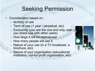 Seeking Permission Consideration based on : territory of use Term of use (1 year / perpetual, etc) Exclusivity (you are the one and only user, or you share use with other users) How large it will be reproduced How many people will see it  Nature of your use (in a TV broadcast, a brochure, etc) Nature of your organisation (educational institution, not-for-profit organisation, etc) 