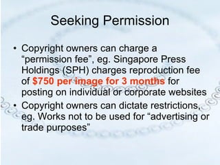 Seeking Permission Copyright owners can charge a “permission fee”, eg. Singapore Press Holdings (SPH) charges reproduction fee of  $750 per image for 3 months  for posting on individual or corporate websites Copyright owners can dictate restrictions, eg. Works not to be used for “advertising or trade purposes” 