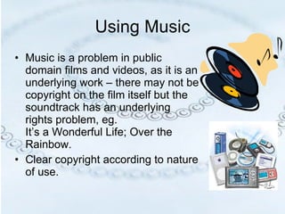 Using Music Music is a problem in public domain films and videos, as it is an underlying work – there may not be copyright on the film itself but the soundtrack has an underlying rights problem, eg.  It’s a Wonderful Life; Over the Rainbow.  Clear copyright according to nature of use. 