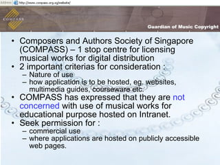 Composers and Authors Society of Singapore (COMPASS) – 1 stop centre for licensing musical works for digital distribution  2 important criterias for consideration : Nature of use  how application is to be hosted, eg. websites, multimedia guides, courseware etc.  COMPASS has expressed that they are  not concerned  with use of musical works for educational purpose hosted on Intranet.  Seek permission for : commercial use  where applications are hosted on publicly accessible web pages.  