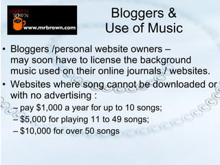 Bloggers &  Use of Music  Bloggers /personal website owners –  may soon have to license the background music used on their online journals / websites. Websites where song cannot be downloaded or with no advertising :  pay $1,000 a year for up to 10 songs; $5,000 for playing 11 to 49 songs; $10,000 for over 50 songs 