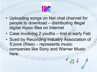 Uploading songs on Net chat channel for people to download – distributing illegal digital music files on Internet Case involving 2 youths – trial in early Feb Sued by Recording Industry Association of S’pore (Rias) – represents music companies like Sony and Warner Music here. 