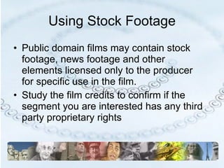 Using Stock Footage Public domain films may contain stock footage, news footage and other elements licensed only to the producer for specific use in the film. Study the film credits to confirm if the segment you are interested has any third party proprietary rights 