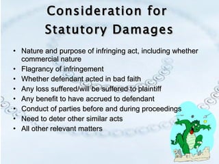 Consideration for  Statutory Damages Nature and purpose of infringing act, including whether commercial nature Flagrancy of infringement Whether defendant acted in bad faith Any loss suffered/will be suffered to plaintiff Any benefit to have accrued to defendant Conduct of parties before and during proceedings Need to deter other similar acts All other relevant matters 