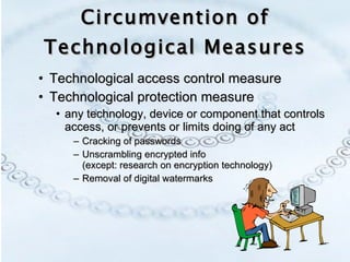 Circumvention of Technological Measures Technological access control measure Technological protection measure  any technology, device or component that controls access, or prevents or limits doing of any act  Cracking of passwords Unscrambling encrypted info  (except: research on encryption technology) Removal of digital watermarks 